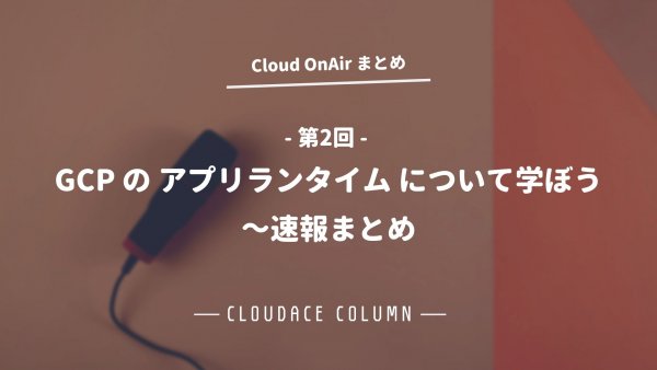 Cloud OnAir 第2回 ～ GCP の アプリランタイム について学ぼう ～ 速報まとめ