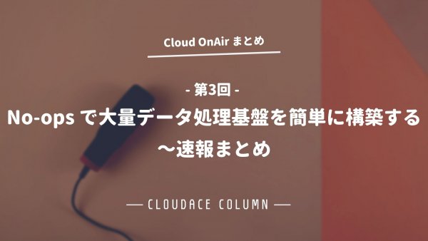 Cloud OnAir 第3回 ～No-ops で大量データ処理基盤を簡単に構築する～ 速報まとめ