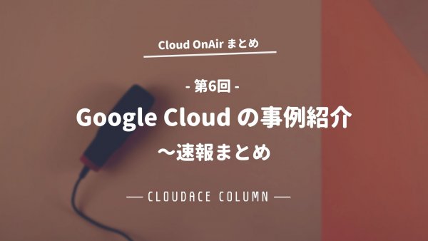 Cloud OnAir 第6回 ～ Google Cloud の事例紹介 ～ 速報まとめ