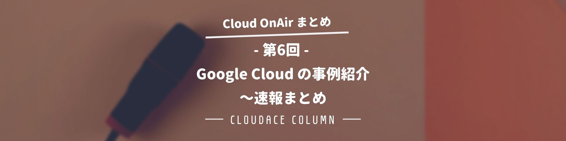 Cloud Onair 第6回 Google Cloud の事例紹介 速報まとめ クラウドエース株式会社