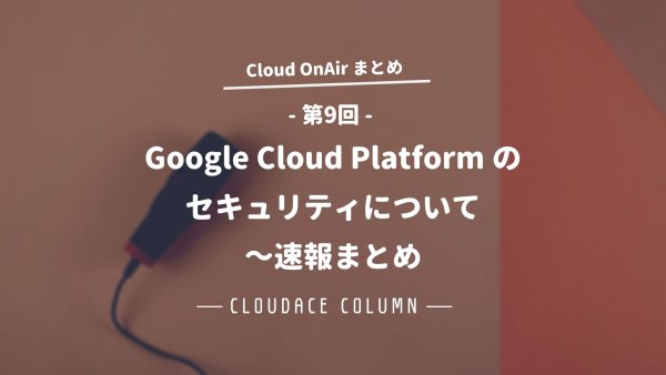 Cloud OnAir  第9回 ～Google Cloud Platform のセキュリティについて～速報まとめ