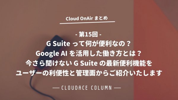 Cloud OnAir 第15回 〜「G Suite って何が便利なの？Google AI を活用した働き方とは？今さら聞けない G Suite の最新便利機能をユーザーの利便性と管理面からご紹介いたします。」〜 速報まとめ