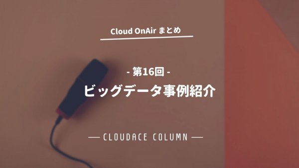 Cloud OnAir 第16回 〜「-ビッグデータ事例紹介-」〜 速報まとめ