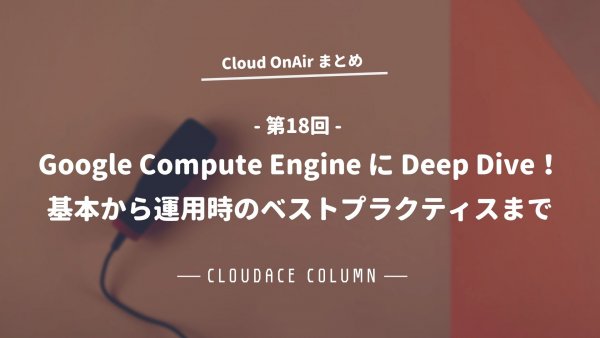 Cloud OnAir 第18回 〜「Google Compute Engine に Deep Dive！基本から運用時のベストプラクティスまで」〜 まとめ