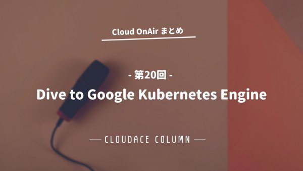 Cloud OnAir 第20回 〜「Dive to Google Kubernetes Engine」〜まとめ