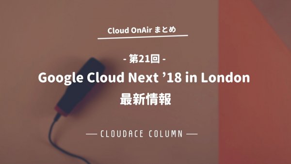 Cloud OnAir 第21回 〜「Google Cloud Next ’18 in London 最新情報」〜まとめ