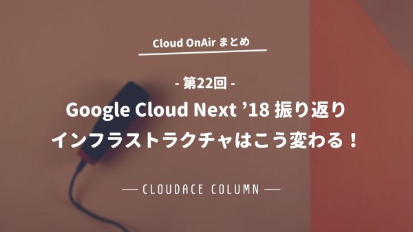 Cloud OnAir 第22回 ～「Google Cloud Next ’18 振り返り。インフラストラクチャはこう変わる！」～まとめ