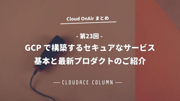 Cloud OnAir 第23回 ～「GCP で構築するセキュアなサービス。基本と最新プロダクトのご紹介」～まとめ