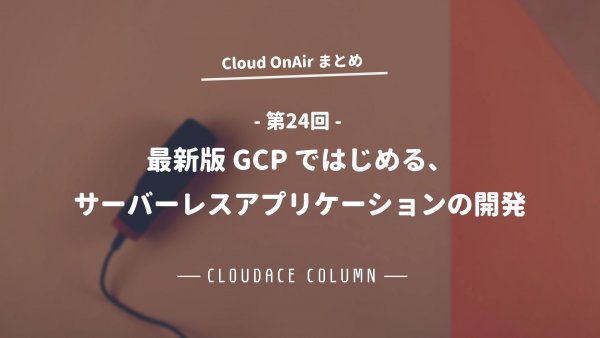 Cloud OnAir 第24回 ～「最新版 GCP ではじめる、サーバーレスアプリケーションの開発。」～まとめ