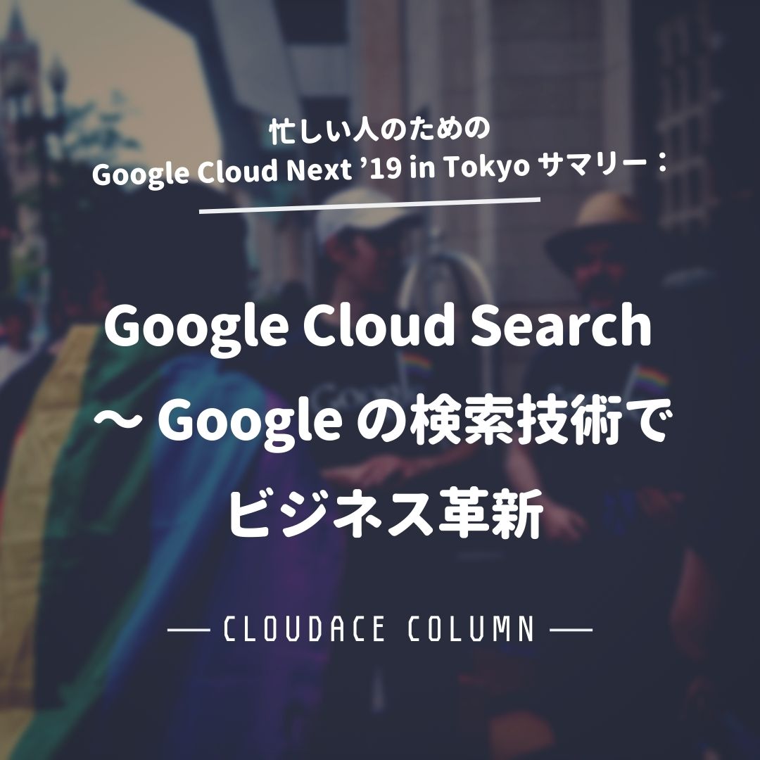 忙しい人のための Google Cloud Next 19 In Tokyo サマリー Google Cloud Search Google の検索技術でビジネス革新 クラウドエース株式会社