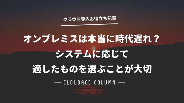 オンプレミスは本当に時代遅れ？システムに応じて適したものを選ぶことが大切