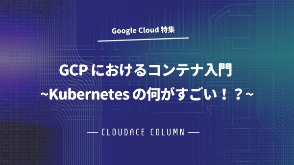 GCP におけるコンテナ入門 ~Kubernetes の何がすごい！？