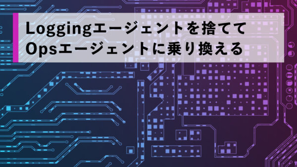 Loggingエージェントを捨ててOpsエージェントに乗り換える