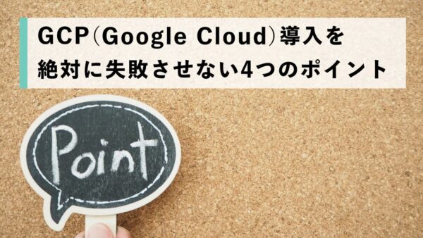 GCP（Google Cloud）導入を絶対に失敗させない4つのポイント