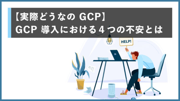 【実際どうなの GCP】GCP 導入における４つの不安とは