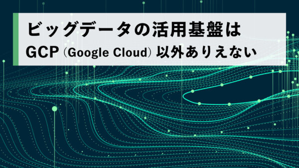 ビッグデータの活用基盤は GCP（Google Cloud）以外ありえない