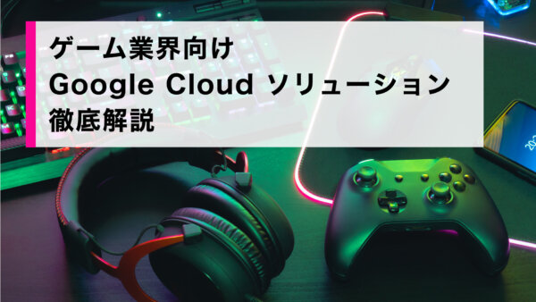 ゲーム業界向け Google Cloud ソリューション徹底解説