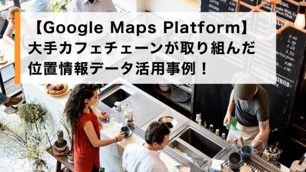 【Google Maps Platform】大手カフェチェーンが取り組んだ位置情報データ活用事例