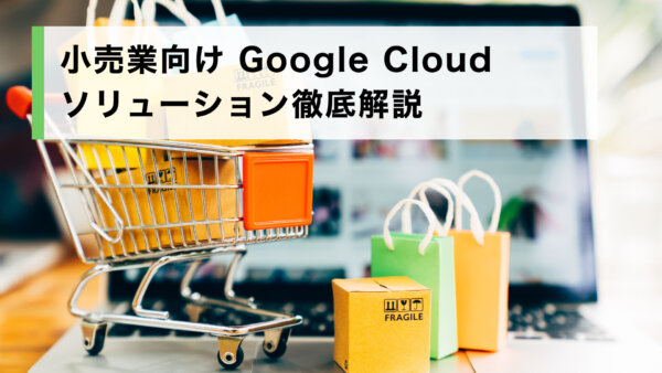 小売業向け Google Cloud ソリューション徹底解説