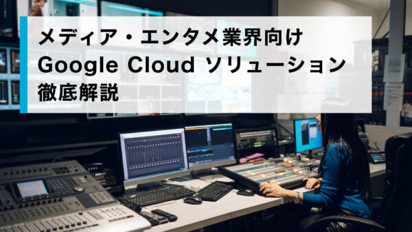 メディア・エンタメ業界向け Google Cloud ソリューション徹底解説