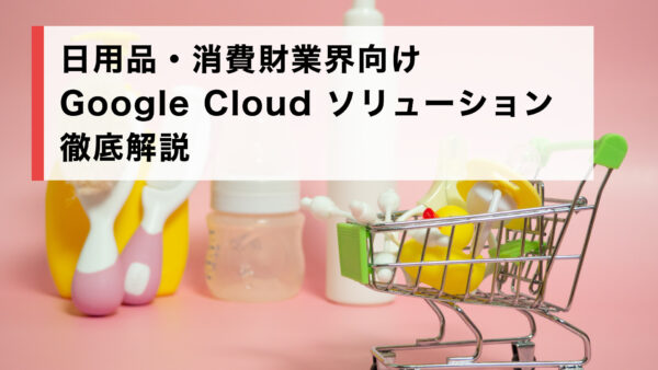 日用品・消費財業界向け Google Cloud ソリューション徹底解説