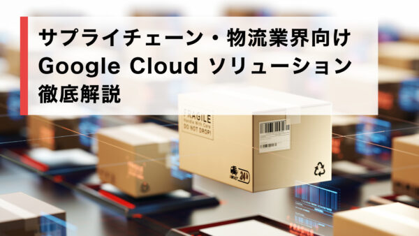 サプライチェーン・物流業界向け Google Cloud ソリューション徹底解説