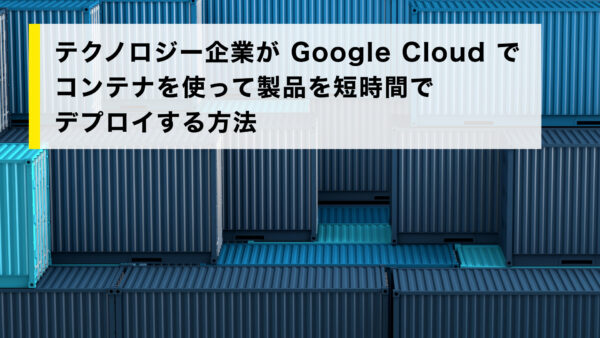 テクノロジー企業が Google Cloud でコンテナを使って製品を短時間でデプロイする方法