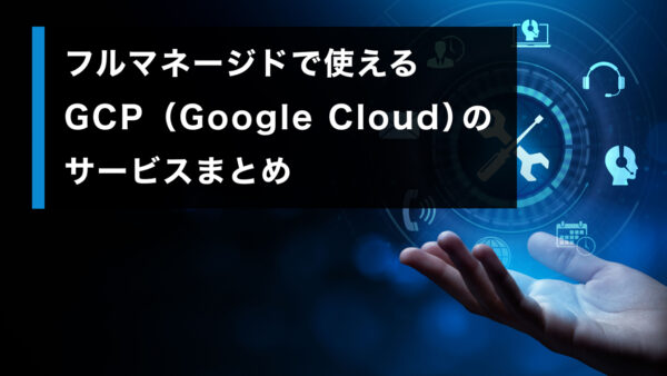 フルマネージドで使える GCP（Google Cloud）のサービスまとめ