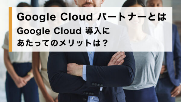 Google Cloud パートナーとは｜Google Cloud 導入にあたってのメリットは？