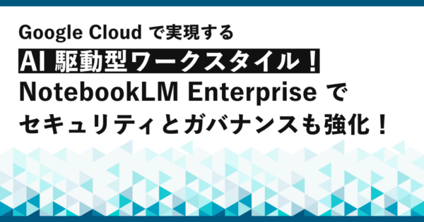 Google Cloud で実現する AI 駆動型ワークスタイル！NotebookLM Enterprise でセキュリティとガバナンスも強化！