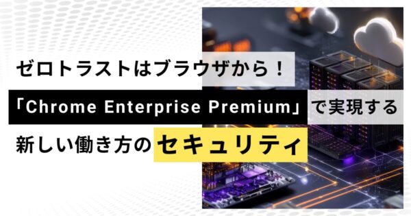 ゼロトラストはブラウザから！「Chrome Enterprise Premium」で実現する、新しい働き方のセキュリティ